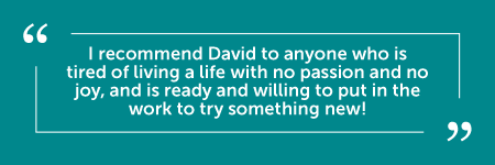 "David was the inspiration that I needed in my life when I was walking in a fog and had no clear direction. God used him to help me through issues that would have taken me a long time to get through on my own. David is professional, gentle, patient, kind, and non-judgmental. I believe that he sincerely wants to help his clients become the best version of themselves, and he is faithful to check in and make sure that we are still on the right path. I recommend David to anyone who is tired of living a life with no passion and no joy, and is ready and willing to put in the work to try something new! Thank you again, David, for being on this journey with me! I am so happy to have met you!" - J.M.