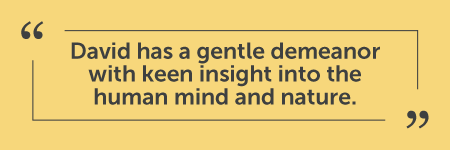 "I wish I had met David when my son was younger, as he is just the person who would have been able to help him. We had been to every psychologist and psychiatrist in town, and what he really needed was a friend/mentor to help him navigate difficult situations and give him solid support, out of a sterile office/practice environment. David has a gentle demeanor with keen insight into the human mind and nature. His genuine character allows everyone that he meets with to feel like they are understood, important and relevant. I am so delighted that he is filling this gaping void in social/psychological services." - J.E.